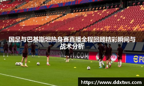 国足与巴基斯坦热身赛直播全程回顾精彩瞬间与战术分析