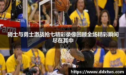骑士与勇士激战抢七精彩录像回顾全场精彩瞬间尽在其中